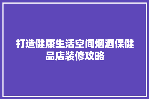 打造健康生活空间烟酒保健品店装修攻略