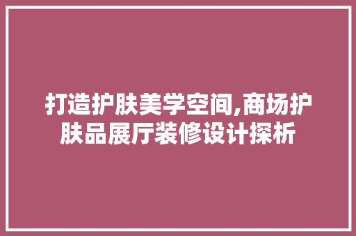 打造护肤美学空间,商场护肤品展厅装修设计探析