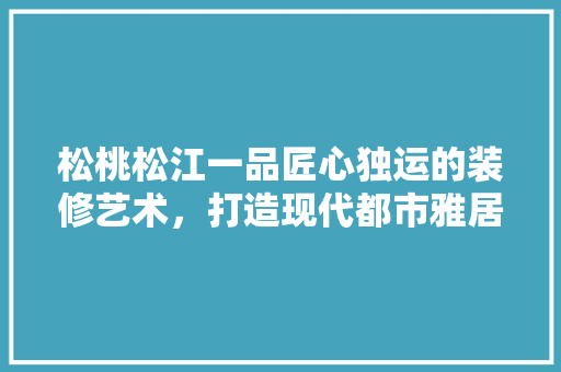 松桃松江一品匠心独运的装修艺术，打造现代都市雅居典范