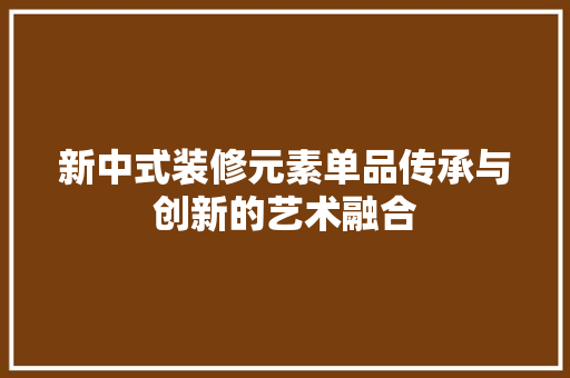 新中式装修元素单品传承与创新的艺术融合