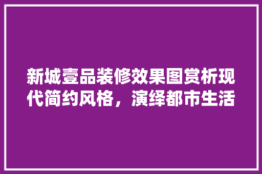 新城壹品装修效果图赏析现代简约风格，演绎都市生活新美学