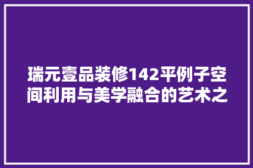 瑞元壹品装修142平例子空间利用与美学融合的艺术之旅