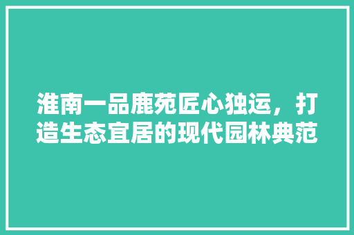 淮南一品鹿苑匠心独运，打造生态宜居的现代园林典范