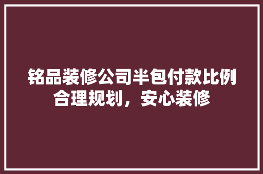 铭品装修公司半包付款比例合理规划，安心装修