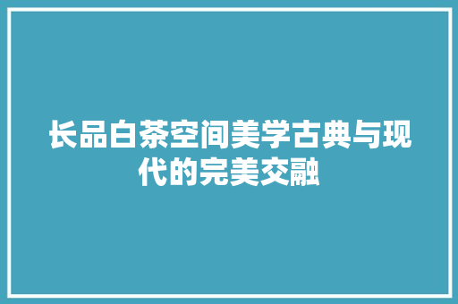 长品白茶空间美学古典与现代的完美交融