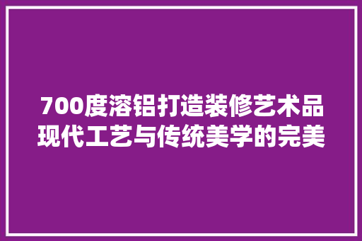 700度溶铝打造装修艺术品现代工艺与传统美学的完美融合