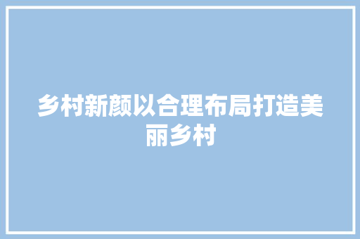 乡村新颜以合理布局打造美丽乡村