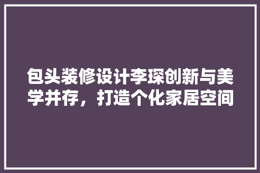 包头装修设计李琛创新与美学并存，打造个化家居空间
