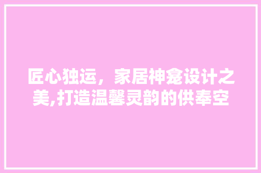 匠心独运，家居神龛设计之美,打造温馨灵韵的供奉空间
