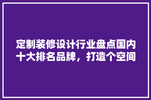 定制装修设计行业盘点国内十大排名品牌，打造个空间的艺术之选