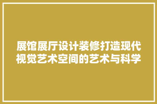 展馆展厅设计装修打造现代视觉艺术空间的艺术与科学