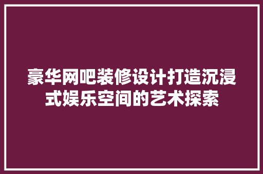 豪华网吧装修设计打造沉浸式娱乐空间的艺术探索