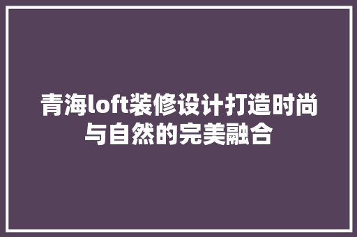 青海loft装修设计打造时尚与自然的完美融合
