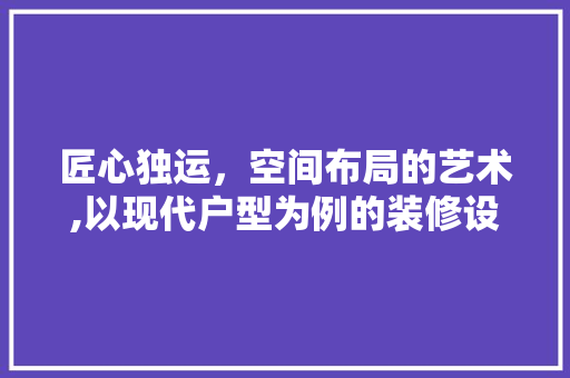 匠心独运，空间布局的艺术,以现代户型为例的装修设计