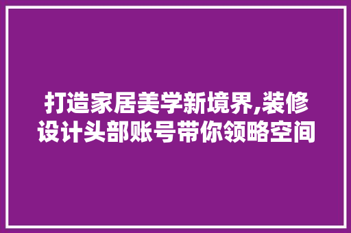 打造家居美学新境界,装修设计头部账号带你领略空间艺术