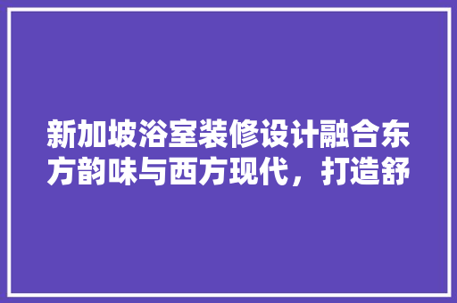新加坡浴室装修设计融合东方韵味与西方现代，打造舒适生活空间