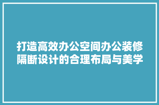 打造高效办公空间办公装修隔断设计的合理布局与美学追求