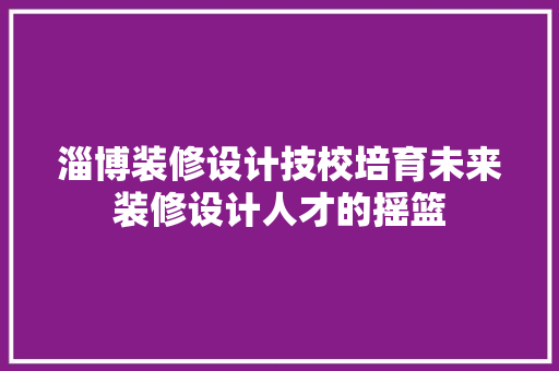 淄博装修设计技校培育未来装修设计人才的摇篮