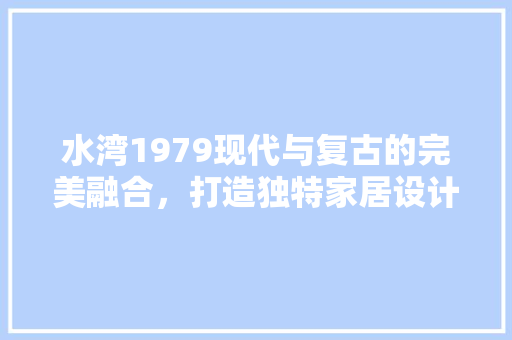 水湾1979现代与复古的完美融合，打造独特家居设计风格