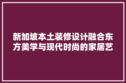 新加坡本土装修设计融合东方美学与现代时尚的家居艺术