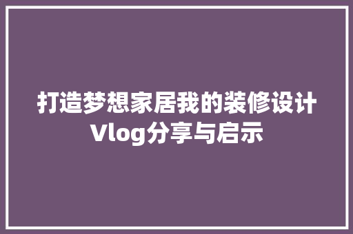 打造梦想家居我的装修设计Vlog分享与启示
