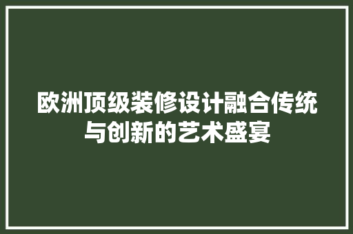 欧洲顶级装修设计融合传统与创新的艺术盛宴