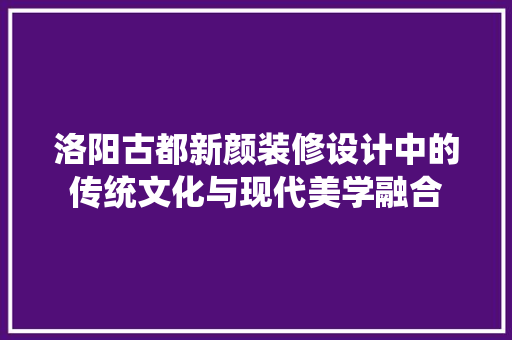 洛阳古都新颜装修设计中的传统文化与现代美学融合