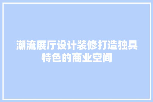 潮流展厅设计装修打造独具特色的商业空间