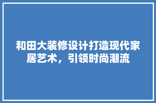 和田大装修设计打造现代家居艺术，引领时尚潮流