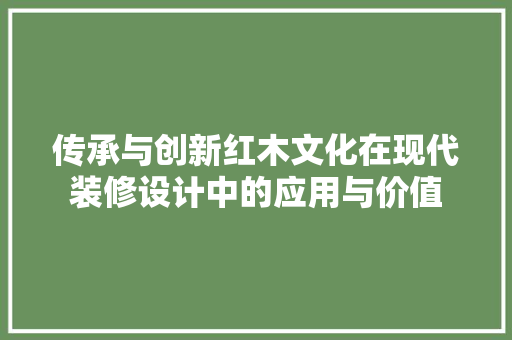 传承与创新红木文化在现代装修设计中的应用与价值