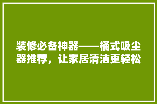 装修必备神器——桶式吸尘器推荐，让家居清洁更轻松！