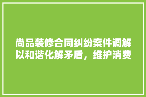 尚品装修合同纠纷案件调解以和谐化解矛盾，维护消费者权益