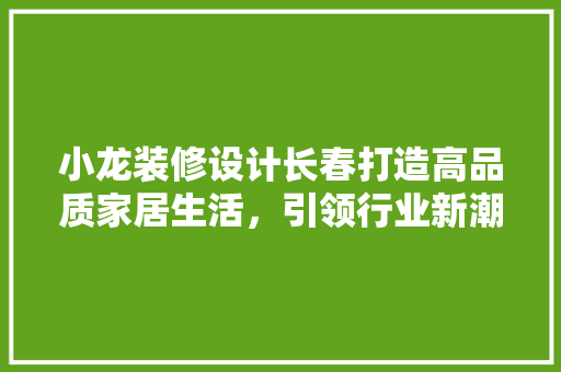 小龙装修设计长春打造高品质家居生活，引领行业新潮流