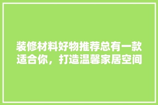 装修材料好物推荐总有一款适合你，打造温馨家居空间