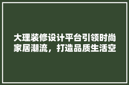 大理装修设计平台引领时尚家居潮流，打造品质生活空间