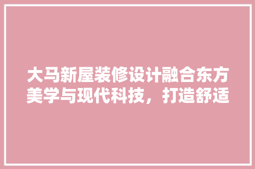 大马新屋装修设计融合东方美学与现代科技，打造舒适宜居空间