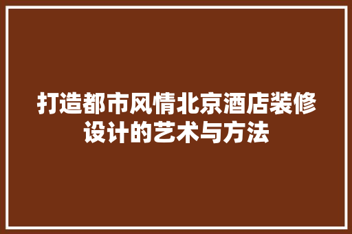 打造都市风情北京酒店装修设计的艺术与方法