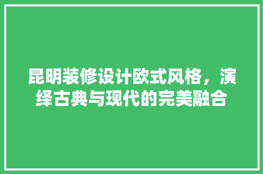 昆明装修设计欧式风格，演绎古典与现代的完美融合