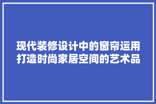 现代装修设计中的窗帘运用打造时尚家居空间的艺术品