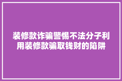 装修款诈骗警惕不法分子利用装修款骗取钱财的陷阱