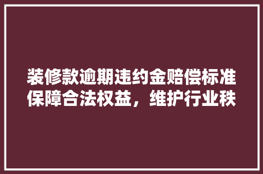 装修款逾期违约金赔偿标准保障合法权益，维护行业秩序