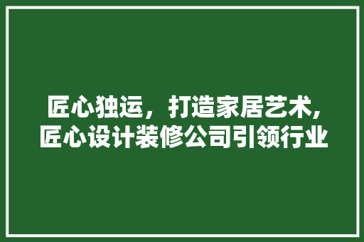 匠心独运，打造家居艺术,匠心设计装修公司引领行业新风尚