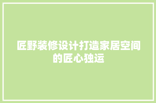 匠野装修设计打造家居空间的匠心独运