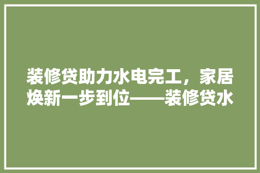 装修贷助力水电完工，家居焕新一步到位——装修贷水电完工放一半款的优势与操作流程