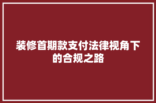 装修首期款支付法律视角下的合规之路