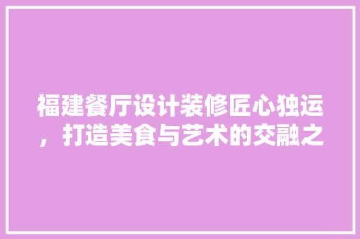 福建餐厅设计装修匠心独运，打造美食与艺术的交融之地
