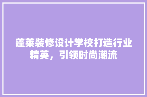 蓬莱装修设计学校打造行业精英，引领时尚潮流