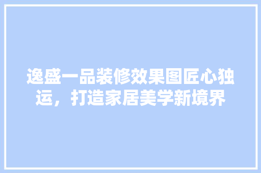 逸盛一品装修效果图匠心独运，打造家居美学新境界